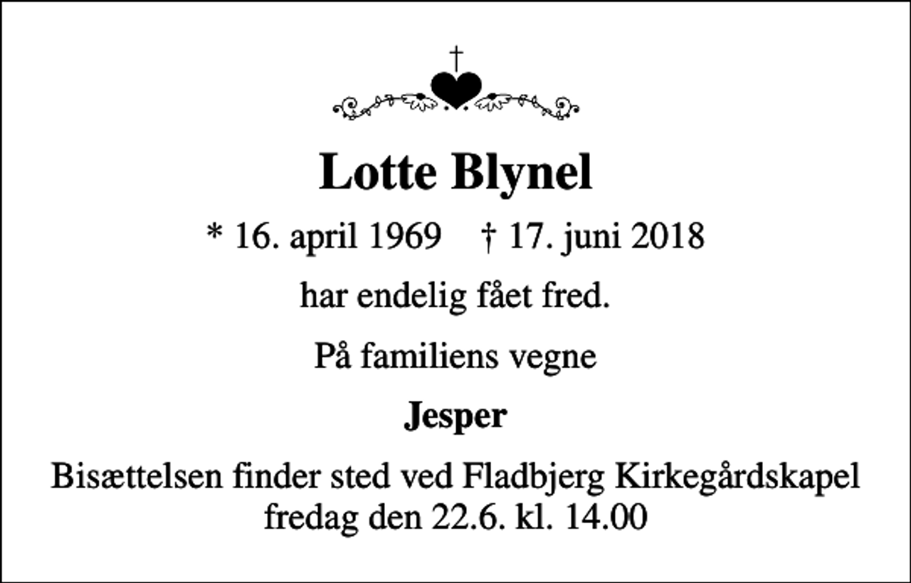 <p>Lotte Blynel<br />* 16. april 1969 ✝ 17. juni 2018<br />har endelig fået fred.<br />På familiens vegne<br />Jesper<br />Bisættelsen finder sted ved Fladbjerg Kirkegårdskapel fredag den 22.6. kl. 14.00</p>