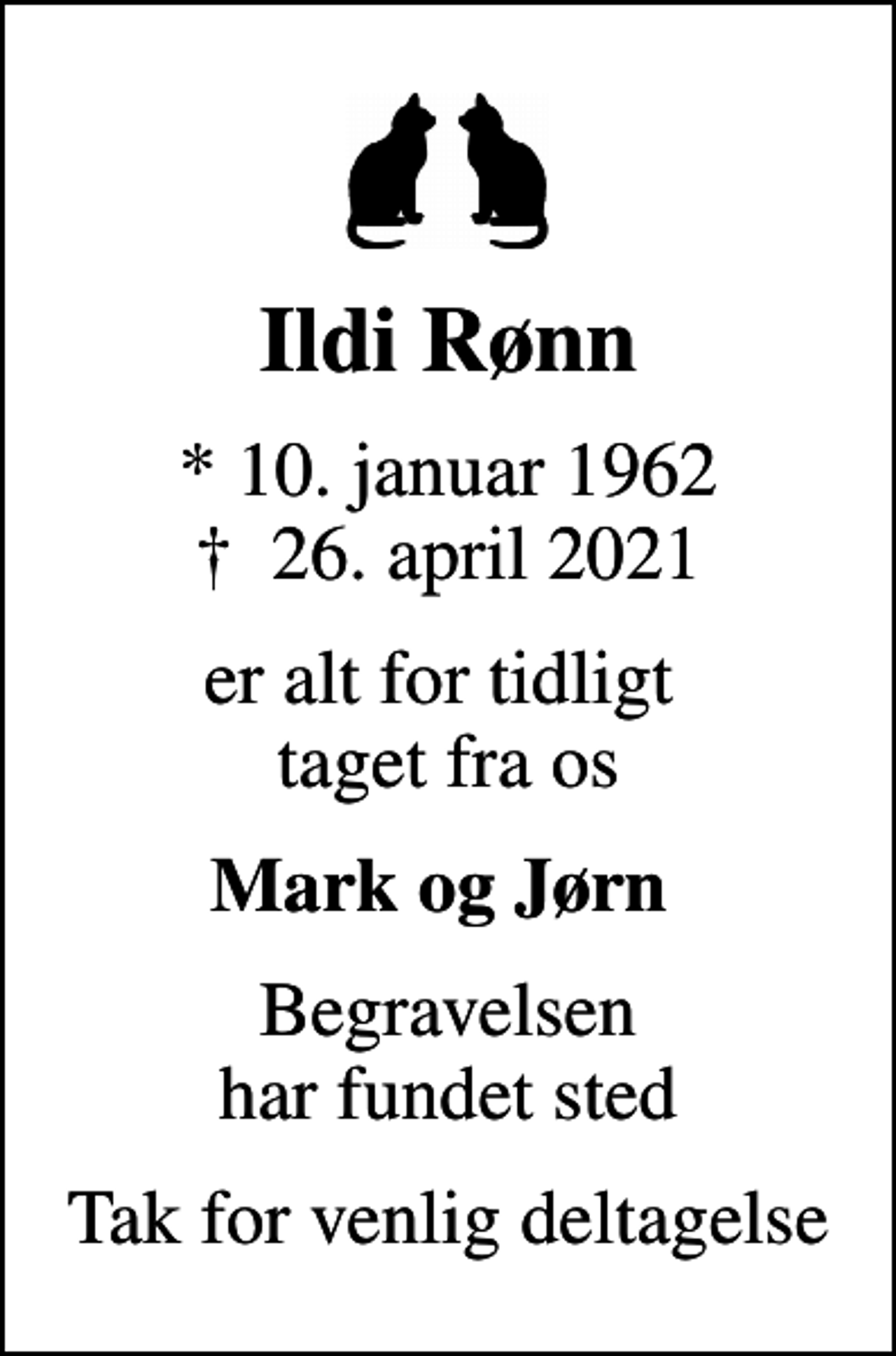 <p>Ildi Rønn<br />* 10. januar 1962<br />✝ 26. april 2021<br />er alt for tidligt taget fra os<br />Mark og Jørn<br />Begravelsen har fundet sted<br />Tak for venlig deltagelse</p>