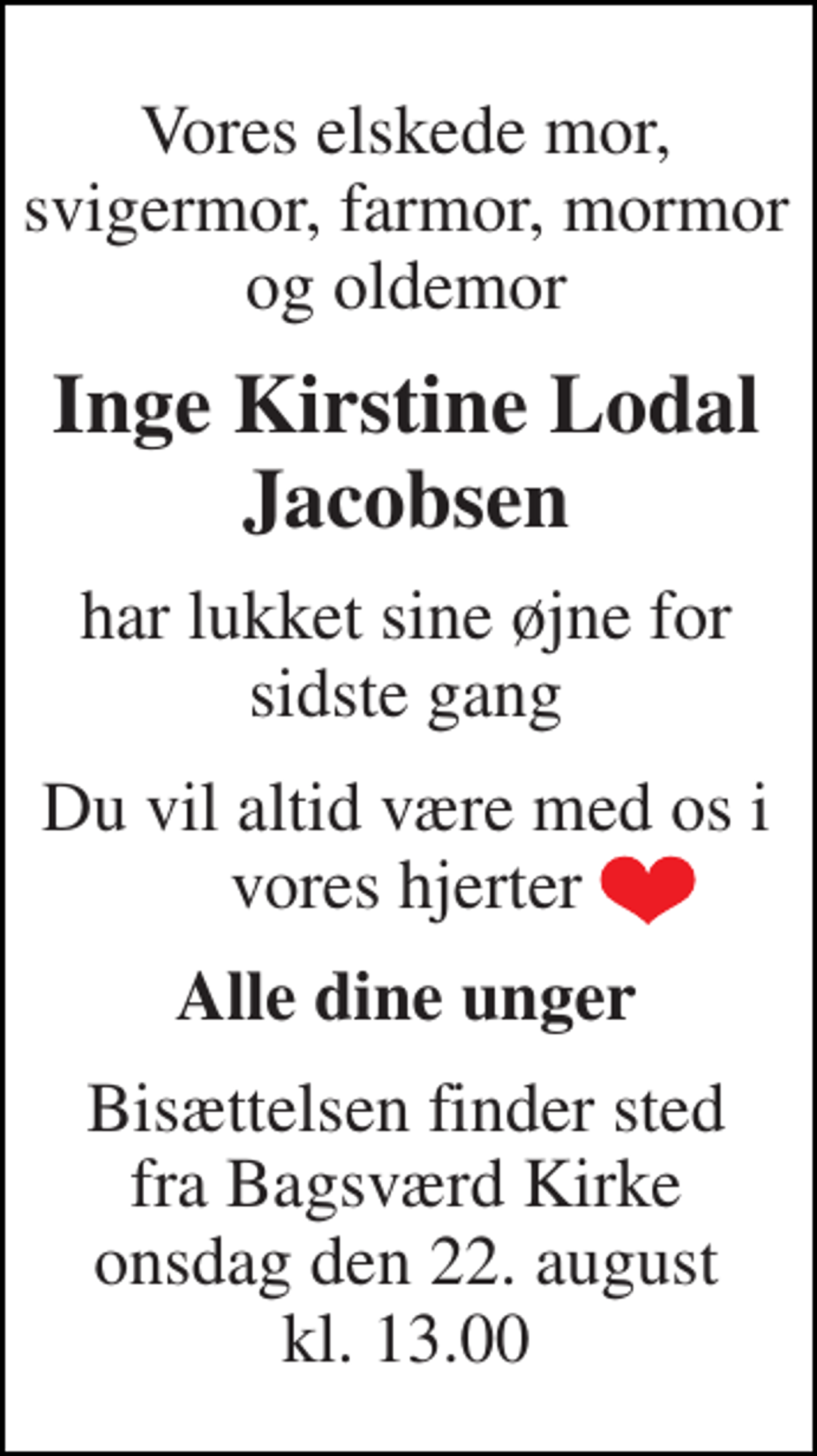 <p>Vores elskede mor, svigermor, farmor, mormor og oldemor<br />Inge Kirstine Lodal Jacobsen<br />har lukket sine øjne for sidste gang<br />Du vil altid være med os i vores hjerter<br />Alle dine unger<br />Bisættelsen finder sted fra Bagsværd Kirke onsdag den 22. august kl. 13.00</p>