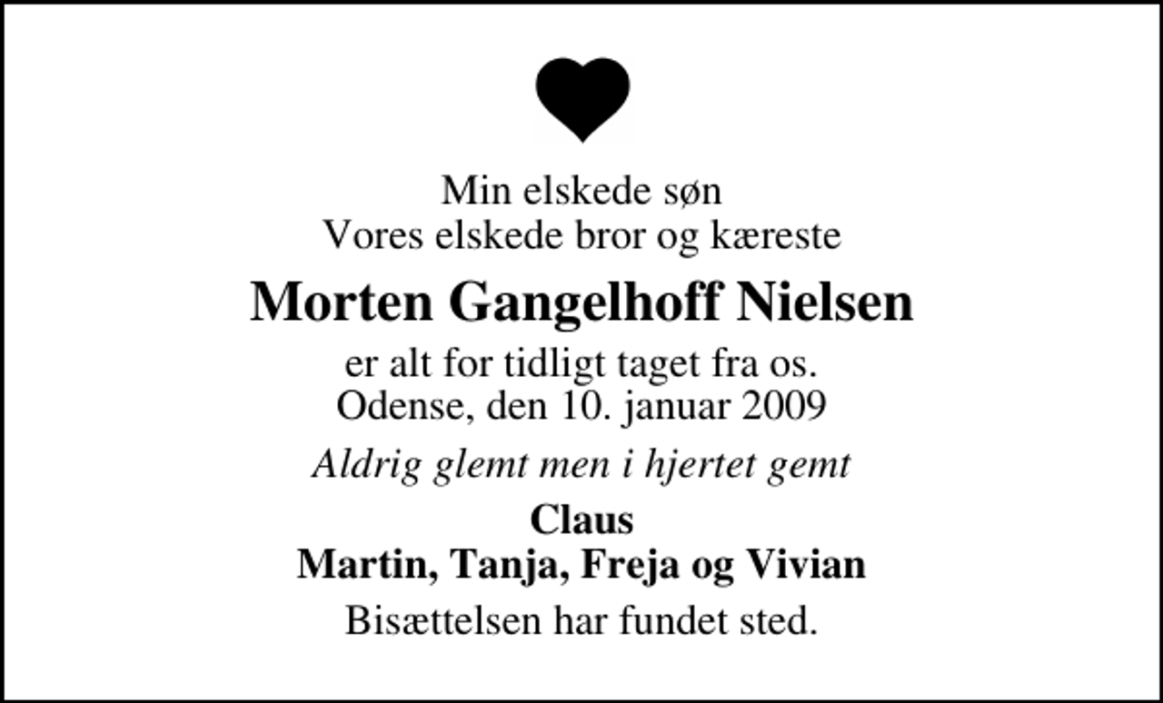 <p>Min elskede søn Vores elskede bror og kæreste<br />Morten Gangelhoff Nielsen<br />er alt for tidligt taget fra os. Odense, den 10. januar 2009<br />Aldrig glemt men i hjertet gemt<br />Claus Martin, Tanja, Freja og Vivian<br />Bisættelsen har fundet sted.</p>