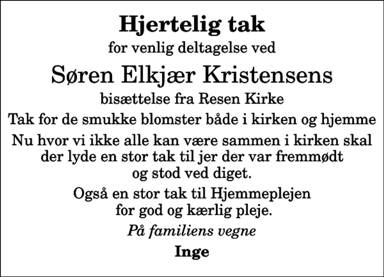 <p>Hjertelig tak<br />for venlig deltagelse ved<br />Søren Elkjær Kristensens<br />bisættelse fra Resen Kirke<br />Tak for de smukke blomster både i kirken og hjemme<br />Nu hvor vi ikke alle kan være sammen i kirken skal der lyde en stor tak til jer der var fremmødt og stod ved diget.<br />Også en stor tak til Hjemmeplejen for god og kærlig pleje.<br />På familiens vegne<br />Inge</p>