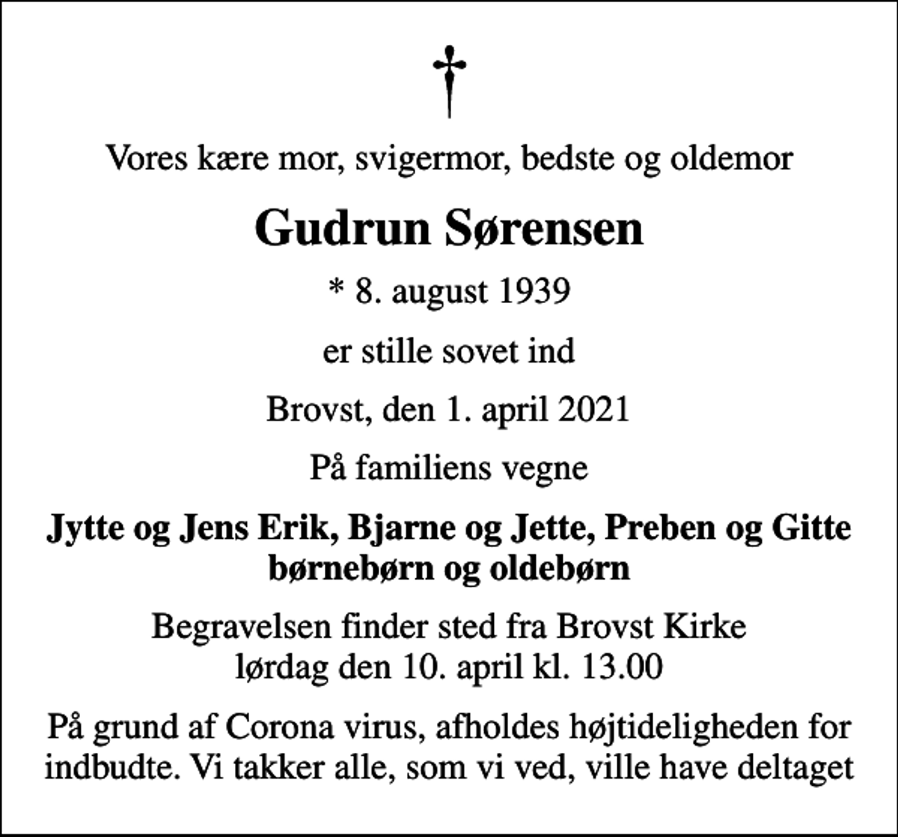 <p>Vores kære mor, svigermor, bedste og oldemor<br />Gudrun Sørensen<br />* 8. august 1939<br />er stille sovet ind<br />Brovst, den 1. april 2021<br />På familiens vegne<br />Jytte og Jens Erik, Bjarne og Jette, Preben og Gitte børnebørn og oldebørn<br />Begravelsen finder sted fra Brovst Kirke lørdag den 10. april kl. 13.00<br />På grund af Corona virus, afholdes højtideligheden for indbudte. Vi takker alle, som vi ved, ville have deltaget</p>