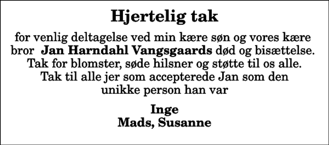 <p>Hjertelig tak<br />for venlig deltagelse ved min kære søn og vores kære bror <em>Jan Harndahl Vangsgaards</em> død og bisættelse. Tak for blomster, søde hilsner og støtte til os alle. Tak til alle jer som accepterede Jan som den unikke person han var<br />Inge Mads, Susanne</p>