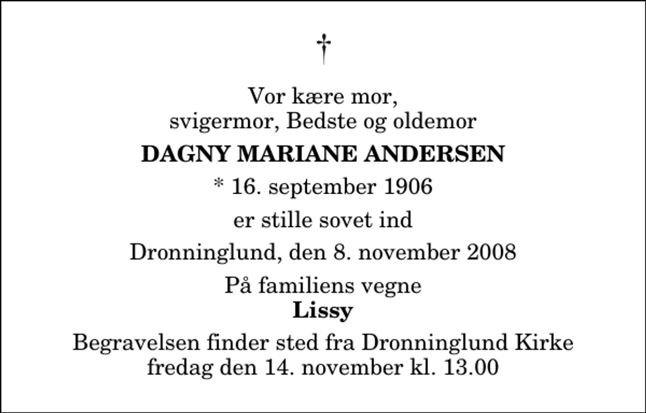 <p>Vor kære mor, svigermor, Bedste og oldemor<br />Dagny Mariane Andersen<br />* 16. september 1906<br />er stille sovet ind<br />Dronninglund, den 8. november 2008<br />På familiens vegne<br />Lissy<br />Begravelsen finder sted fra Dronninglund Kirke fredag den 14. november kl. 13.00</p>