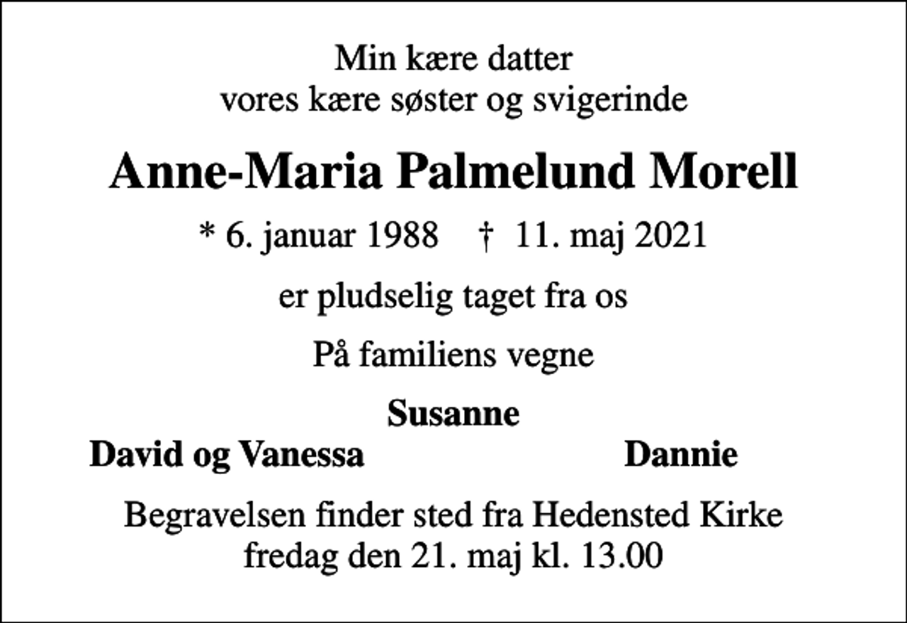<p>Min kære datter vores kære søster og svigerinde<br />Anne-Maria Palmelund Morell<br />* 6. januar 1988 ✝ 11. maj 2021<br />er pludselig taget fra os<br />På familiens vegne<br />Susanne<br />David og Vanessa<br />Dannie<br />Begravelsen finder sted fra Hedensted Kirke fredag den 21. maj kl. 13.00</p>