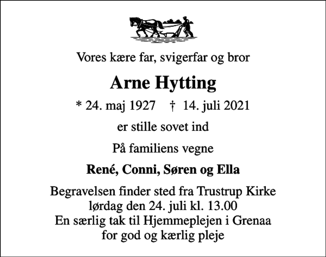 <p>Vores kære far, svigerfar og bror<br />Arne Hytting<br />* 24. maj 1927 ✝ 14. juli 2021<br />er stille sovet ind<br />På familiens vegne<br />René, Conni, Søren og Ella<br />Begravelsen finder sted fra Trustrup Kirke lørdag den 24. juli kl. 13.00 En særlig tak til Hjemmeplejen i Grenaa for god og kærlig pleje</p>