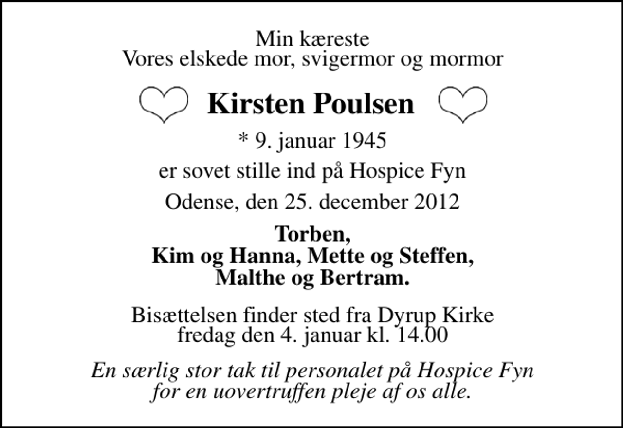 <p>Min kæreste, Vores elskede mor, svigermor og mormor<br />Kirsten Poulsen<br />* 9. januar 1945<br />er sovet stille ind på Hospice Fyn<br />Odense, den 25. december 2012<br />Torben, Kim og Hanna, Mette og Steffen, Malthe og Bertram.<br />Bisættelsen finder sted fra Dyrup Kirke fredag den 4. januar kl. 14.00<br />En overordentlig stor tak til personalet på Hospice Fyn for en uovertruffen pleje af os alle.</p>