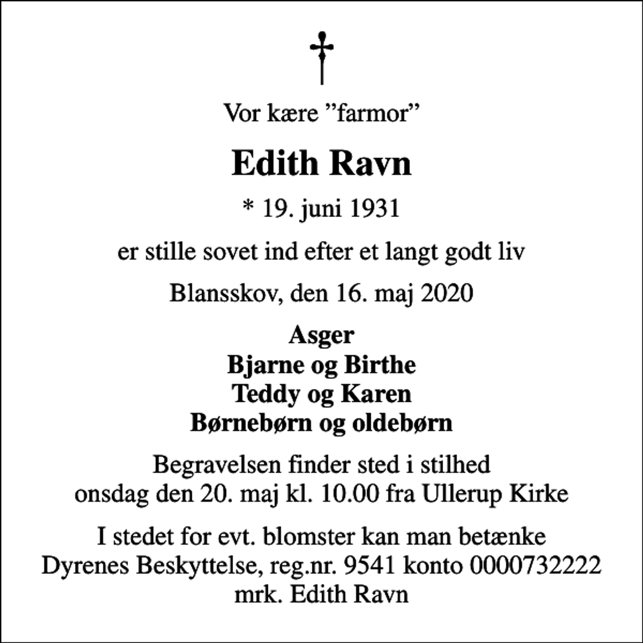 <p>Vor kære farmor<br />Edith Ravn<br />* 19. juni 1931<br />er stille sovet ind efter et langt godt liv<br />Blansskov, den 16. maj 2020<br />Asger Bjarne og Birthe Teddy og Karen Børnebørn og oldebørn<br />Begravelsen finder sted i stilhed onsdag den 20. maj kl. 10.00 fra Ullerup Kirke<br />I stedet for evt. blomster kan man betænke<br />Dyrenes Beskyttelse reg.nr.9541konto0000732222mrk. Edith<br />Ravn</p>