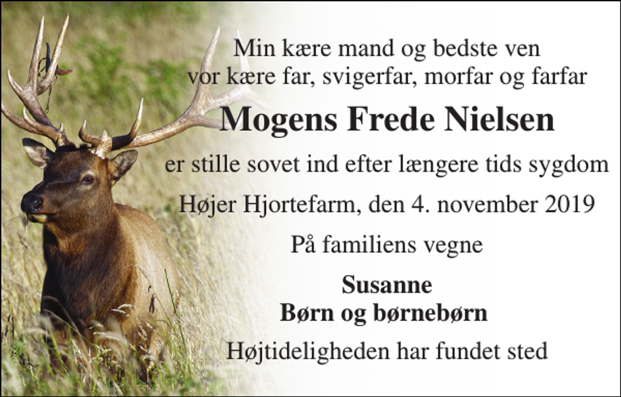 <p>Min kære mand og bedste ven vor kære far, svigerfar, morfar og farfar<br />Mogens Frede Nielsen<br />er stille sovet ind efter længere tids sygdom<br />Højer Hjortefarm, den 4. november 2019<br />På familiens vegne<br />Susanne Børn og børnebørn<br />Højtideligheden har fundet sted</p>