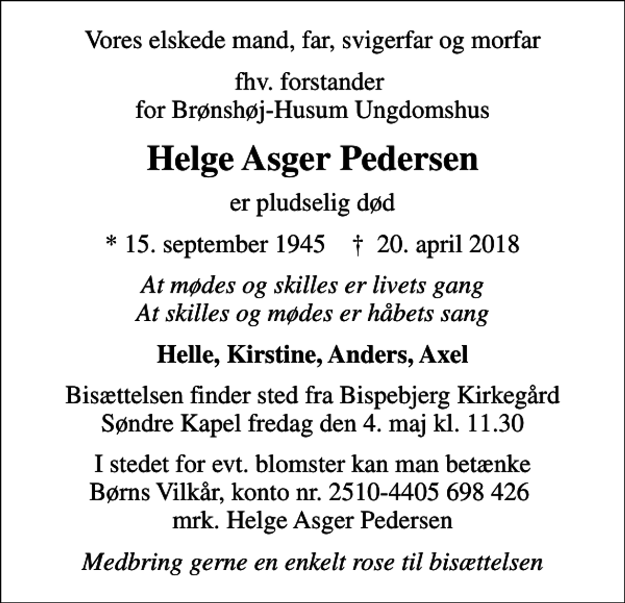<p>Vores elskede mand, far, svigerfar og morfar<br />fhv. forstander for Brønshøj-Husum Ungdomshus<br />Helge Asger Pedersen<br />er pludselig død<br />* 15. september 1945 ✝ 20. april 2018<br />At mødes og skilles er livets gang At skilles og mødes er håbets sang<br />Helle, Kirstine, Anders, Axel<br />Bisættelsen finder sted fra Bispebjerg Kirkegård Søndre Kapel fredag den 4. maj kl. 11.30<br />I stedet for evt. blomster kan man betænke<br />Børns Vilkår kontonr.2510-4405698426mrk. Helge Asger<br />Pedersen<br />Medbring gerne en enkelt rose til bisættelsen</p>