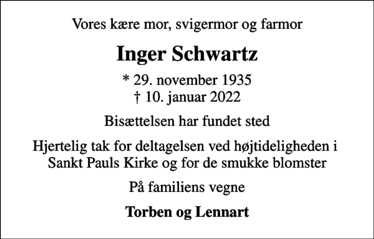 <p>Vores kære mor, svigermor og farmor<br />Inger Schwartz<br />* 29. november 1935<br />✝ 10. januar 2022<br />Bisættelsen har fundet sted<br />Hjertelig tak for deltagelsen ved højtideligheden i Sankt Pauls Kirke og for de smukke blomster<br />På familiens vegne<br />Torben og Lennart</p>