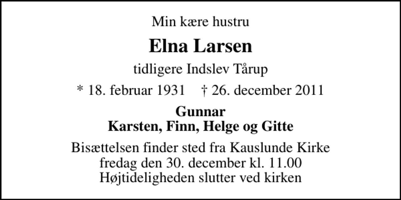 <p>Min kære hustru<br />Elna Larsen<br />tidligere Indslev Tårup<br />* 18. februar 1931 ✝ 26. december 2011<br />Gunnar Karsten, Finn, Helge og Gitte<br />Bisættelsen finder sted fra Kauslunde Kirke fredag den 30. december kl. 11.00 Højtideligheden slutter ved kirken</p>