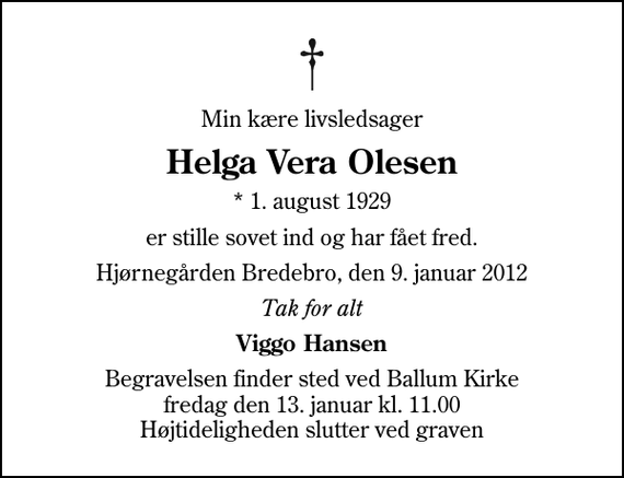 <p>Min kære livsledsager<br />Helga Vera Olesen<br />* 1. august 1929<br />er stille sovet ind og har fået fred.<br />Hjørnegården Bredebro, den 9. januar 2012<br />Tak for alt<br />Viggo Hansen<br />Begravelsen finder sted ved Ballum Kirke fredag den 13. januar kl. 11.00 Højtideligheden slutter ved graven</p>