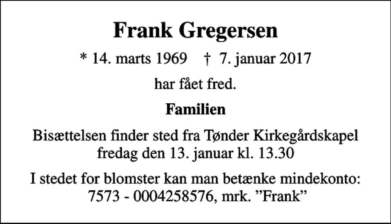 <p>Frank Gregersen<br />* 14. marts 1969 ✝ 7. januar 2017<br />har fået fred.<br />Familien<br />Bisættelsen finder sted fra Tønder Kirkegårdskapel fredag den 13. januar kl. 13.30<br />I stedet for blomster kan man betænke mindekonto: 7573 - 0004258576, mrk. Frank</p>