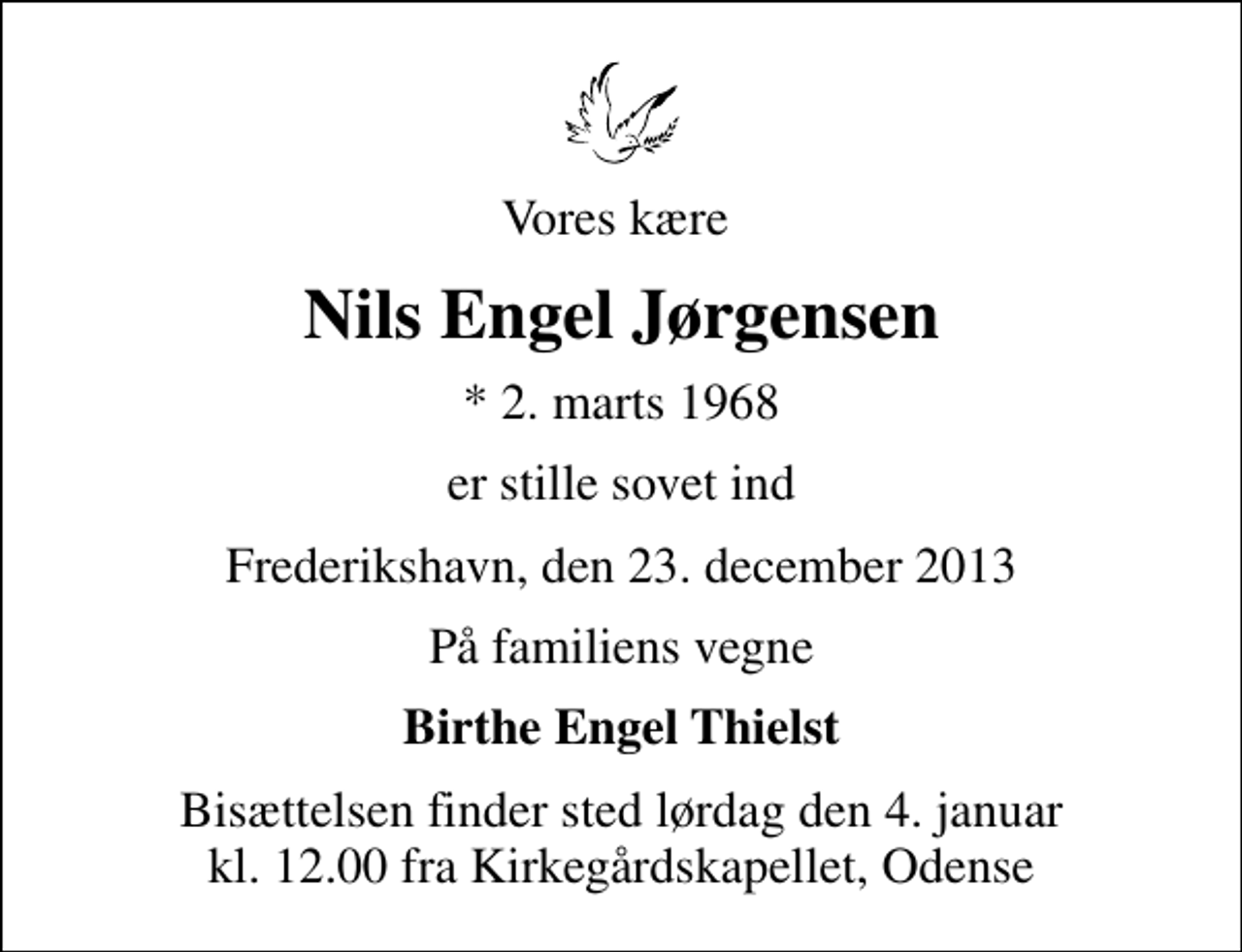 <p>Vores kære<br />Nils Engel Jørgensen<br />* 2. marts 1968<br />er stille sovet ind<br />Frederikshavn, den 23. december 2013<br />På familiens vegne<br />Birthe Engel Thielst<br />Bisættelsen finder sted lørdag den 4. januar kl. 12.00 fra Kirkegårdskapellet, Odense</p>
