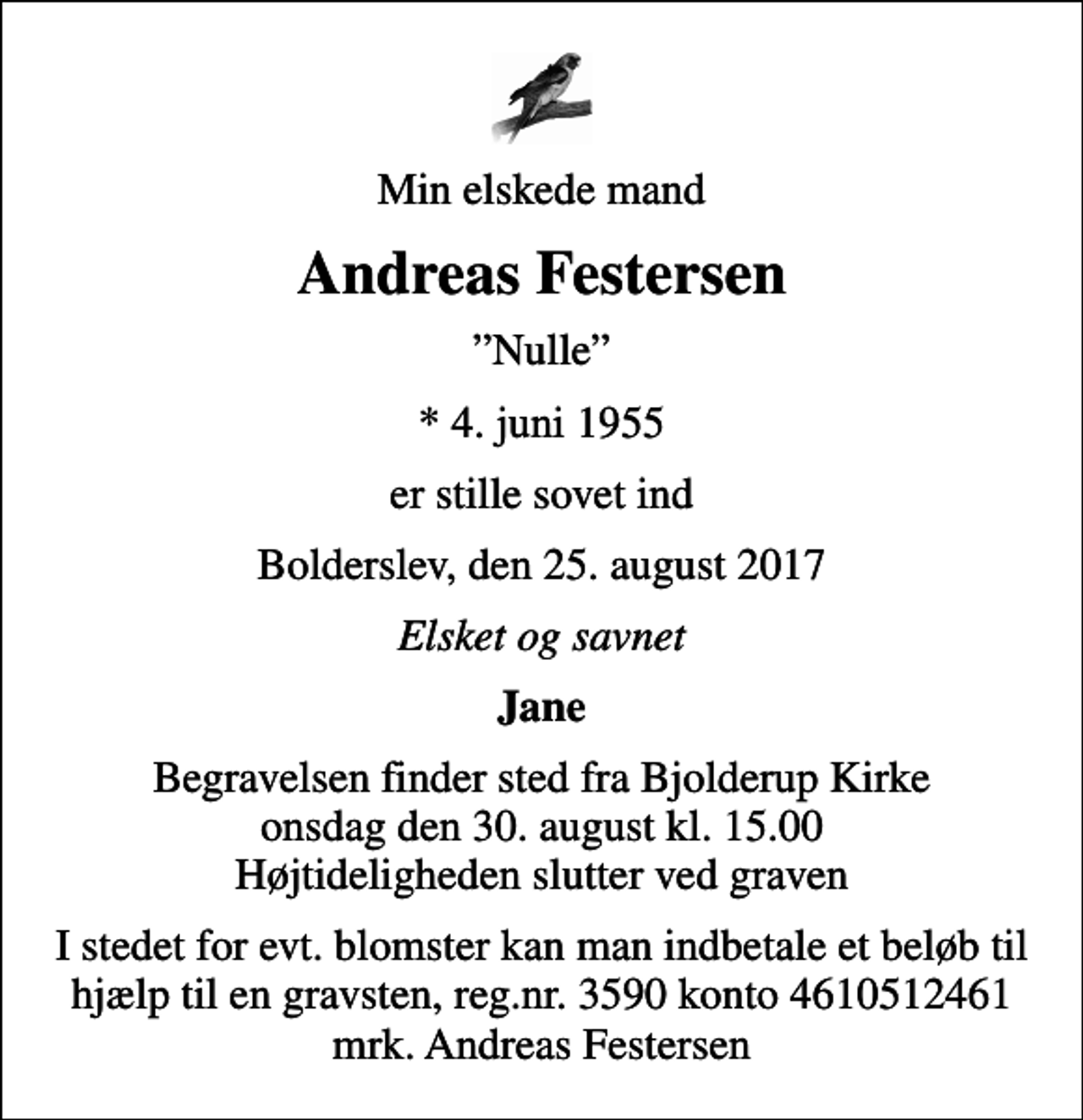 <p>Min elskede mand<br />Andreas Festersen<br />Nulle<br />* 4. juni 1955<br />er stille sovet ind<br />Bolderslev, den 25. august 2017<br />Elsket og savnet<br />Jane<br />Begravelsen finder sted fra Bjolderup Kirke onsdag den 30. august kl. 15.00 Højtideligheden slutter ved graven<br />I stedet for evt. blomster kan man indbetale et beløb til hjælp til en gravsten, reg.nr. 3590 konto 4610512461 mrk. Andreas Festersen</p>