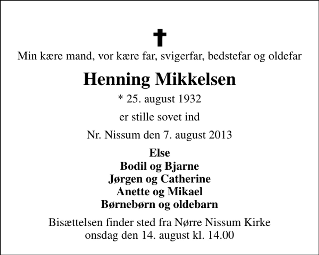 <p>Min kære mand, vor kære far, svigerfar, bedstefar og oldefar<br />Henning Mikkelsen<br />* 25. august 1932<br />er stille sovet ind<br />Nr. Nissum den 7. august 2013<br />Else Bodil og Bjarne Jørgen og Catherine Anette og Mikael Børnebørn og oldebarn<br />Bisættelsen finder sted fra Nørre Nissum Kirke onsdag den 14. august kl. 14.00</p>