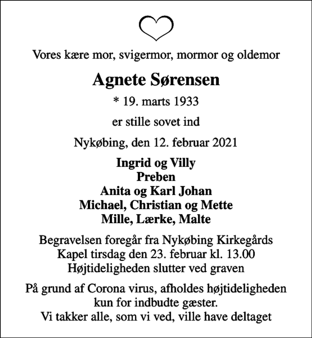 <p>Vores kære mor, svigermor, mormor og oldemor<br />Agnete Sørensen<br />* 19. marts 1933<br />er stille sovet ind<br />Nykøbing, den 12. februar 2021<br />Ingrid og Villy Preben Anita og Karl Johan Michael, Christian og Mette Mille, Lærke, Malte<br />Begravelsen foregår fra Nykøbing Kirkegårds Kapel tirsdag den 23. februar kl. 13.00 Højtideligheden slutter ved graven<br />På grund af Corona virus, afholdes højtideligheden kun for indbudte gæster. Vi takker alle, som vi ved, ville have deltaget</p>