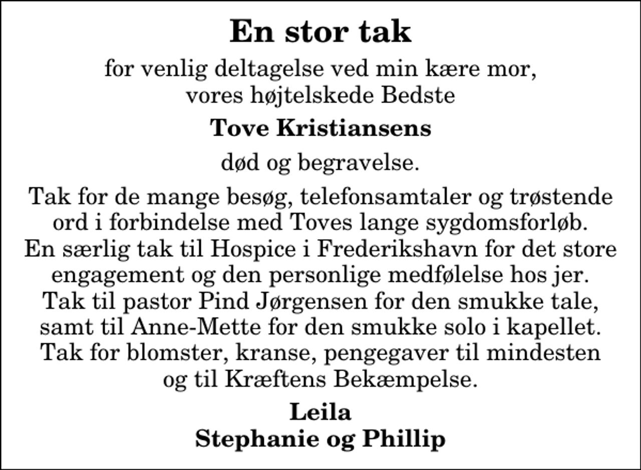 <p>En stor tak<br />for venlig deltagelse ved min kære mor, vores højtelskede Bedste<br />Tove Kristiansens<br />død og begravelse.<br />Tak for de mange besøg, telefonsamtaler og trøstende ord i forbindelse med Toves lange sygdomsforløb. En særlig tak til Hospice i Frederikshavn for det store engagement og den personlige medfølelse hos jer. Tak til pastor Pind Jørgensen for den smukke tale, samt til Anne-Mette for den smukke solo i kapellet. Tak for blomster, kranse, pengegaver til mindesten og til Kræftens Bekæmpelse.<br />Leila Stephanie og Phillip</p>