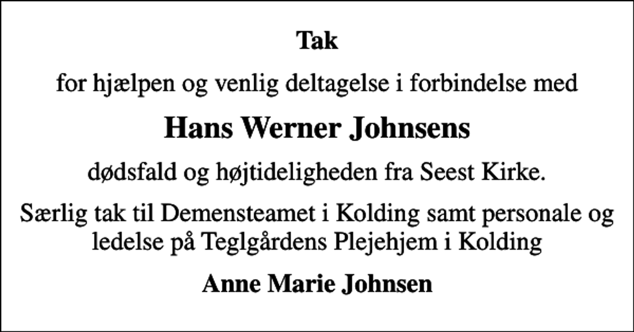 <p>Tak<br />for hjælpen og venlig deltagelse i forbindelse med<br />Hans Werner Johnsens<br />dødsfald og højtideligheden fra Seest Kirke.<br />Særlig tak til Demensteamet i Kolding samt personale og ledelse på Teglgårdens Plejehjem i Kolding<br />Anne Marie Johnsen</p>