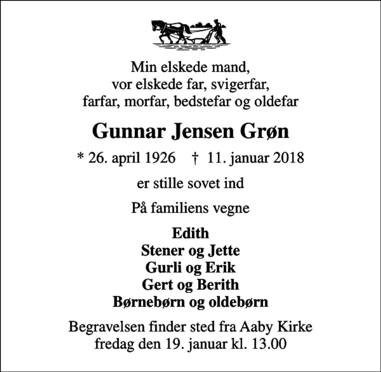 <p>Min elskede mand, vor elskede far, svigerfar, farfar, morfar, bedstefar og oldefar<br />Gunnar Jensen Grøn<br />* 26. april 1926 ✝ 11. januar 2018<br />er stille sovet ind<br />På familiens vegne<br />Edith Stener og Jette Gurli og Erik Gert og Berith Børnebørn og oldebørn<br />Begravelsen finder sted fra Aaby Kirke fredag den 19. januar kl. 13.00</p>