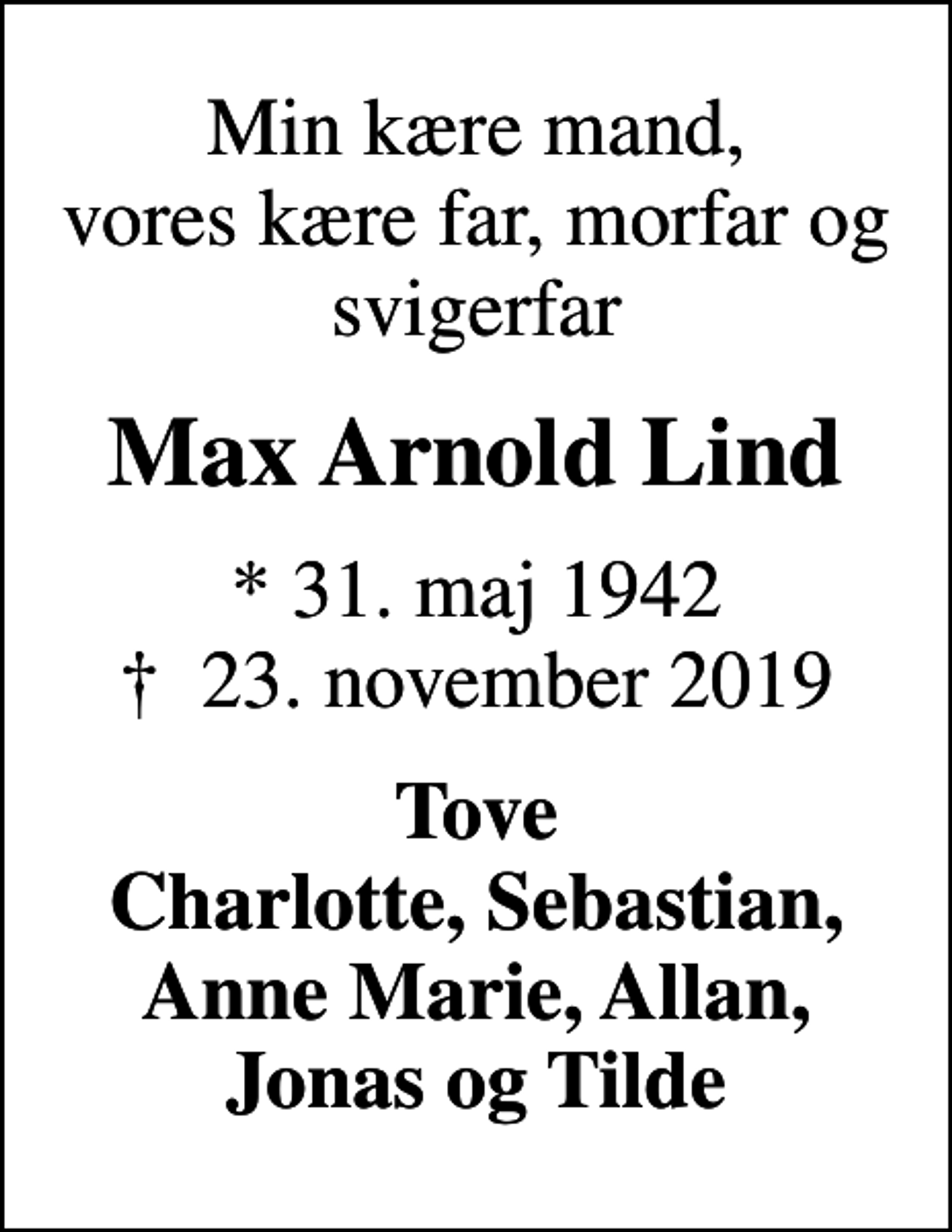 <p>Min kære mand, vores kære far, morfar og svigerfar<br />Max Arnold Lind<br />* 31. maj 1942<br />✝ 23. november 2019<br />Tove Charlotte, Sebastian, Anne Marie, Allan, Jonas og Tilde</p>
