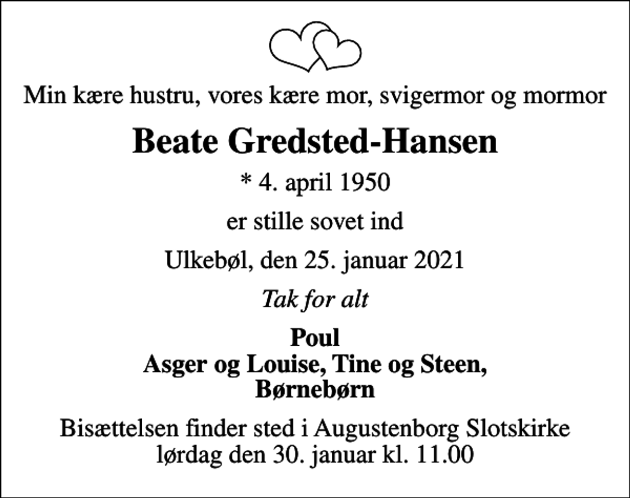 <p>Min kære hustru, vores kære mor, svigermor og mormor<br />Beate Gredsted-Hansen<br />* 4. april 1950<br />er stille sovet ind<br />Ulkebøl, den 25. januar 2021<br />Tak for alt<br />Poul Asger og Louise, Tine og Steen, Børnebørn<br />Bisættelsen finder sted i Augustenborg Slotskirke lørdag den 30. januar kl. 11.00</p>