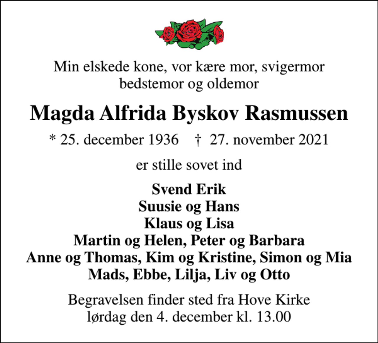 <p>Min elskede kone, vor kære mor, svigermor bedstemor og oldemor<br />Magda Alfrida Byskov Rasmussen<br />* 25. december 1936 ✝ 27. november 2021<br />er stille sovet ind<br />Svend Erik Suusie og Hans Klaus og Lisa Martin og Helen, Peter og Barbara Anne og Thomas, Kim og Kristine, Simon og Mia Mads, Ebbe, Lilja, Liv og Otto<br />Begravelsen finder sted fra Hove Kirke lørdag den 4. december kl. 13.00</p>
