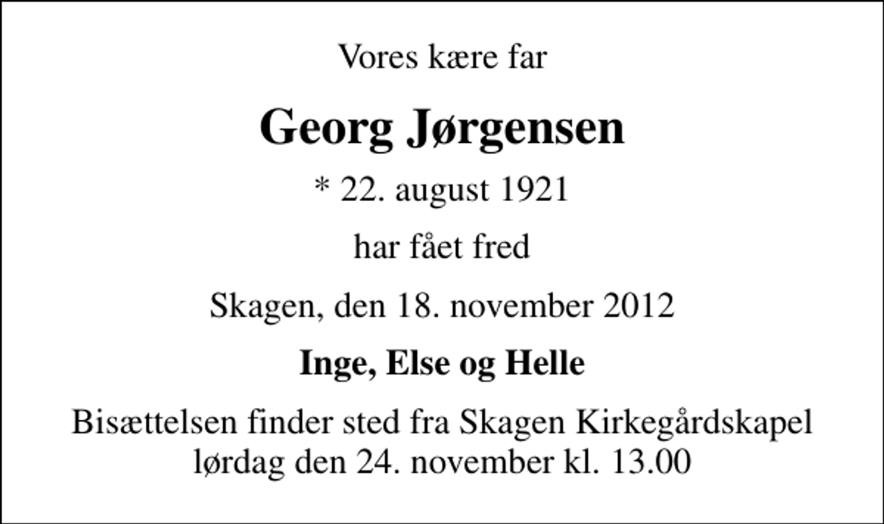 <p>Vores kære far<br />Georg Jørgensen<br />* 22. august 1921<br />har fået fred<br />Skagen, den 18. november 2012<br />Inge, Else og Helle<br />Bisættelsen finder sted fra Skagen Kirkegårdskapel lørdag den 24. november kl. 13.00</p>
