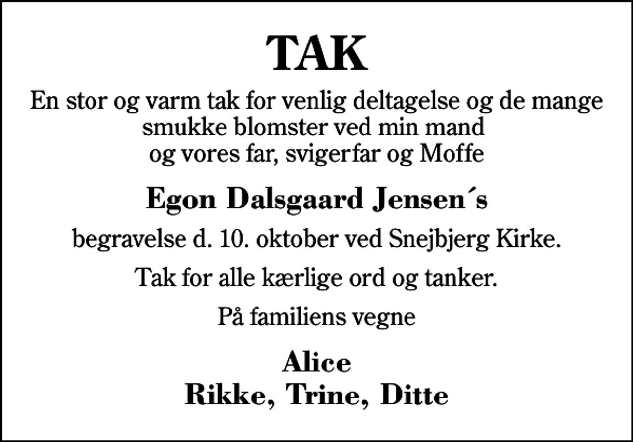 <p>TAK<br />En stor og varm tak for venlig deltagelse og de mange smukke blomster ved min mand og vores far, svigerfar og Moffe<br />Egon Dalsgaard Jensen´s<br />begravelse d. 10. oktober ved Snejbjerg Kirke.<br />Tak for alle kærlige ord og tanker.<br />På familiens vegne<br />Alice Rikke, Trine, Ditte</p>