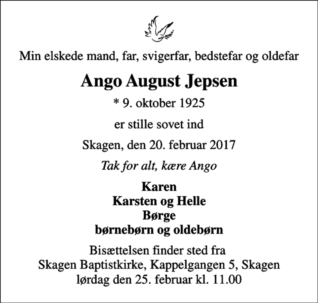 <p>Min elskede mand, far, svigerfar, bedstefar og oldefar<br />Ango August Jepsen<br />* 9. oktober 1925<br />er stille sovet ind<br />Skagen, den 20. februar 2017<br />Tak for alt, kære Ango<br />Karen Karsten og Helle Børge børnebørn og oldebørn<br />Bisættelsen finder sted fra Skagen Baptistkirke, Kappelgangen 5, Skagen lørdag den 25. februar kl. 11.00</p>