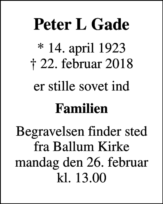 <p>Peter L Gade<br />* 14. april 1923<br />✝ 22. februar 2018<br />er stille sovet ind<br />Familien<br />Begravelsen finder sted fra Ballum Kirke mandag den 26. februar kl. 13.00</p>