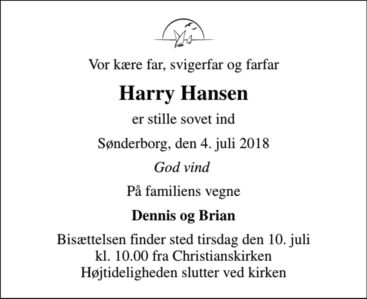 <p>Vor kære far, svigerfar og farfar<br />Harry Hansen<br />er stille sovet ind<br />Sønderborg, den 4. juli 2018<br />God vind<br />På familiens vegne<br />Dennis og Brian<br />Bisættelsen finder sted tirsdag den 10. juli kl. 10.00 fra Christianskirken Højtideligheden slutter ved kirken</p>