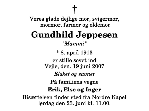 <p>Vores glade dejlige mor, svigermor, mormor, farmor og oldemor<br />Gundhild Jeppesen<br />&quot;Mammi&quot;<br />* 8. april 1913<br />er stille sovet ind Vejle, den. 19 juni 2007<br />Elsket og savnet<br />På familiens vegne<br />Erik, Else og Inger<br />Bisættelsen finder sted fra Nordre Kapel lørdag den 23. juni kl. 11.00</p>