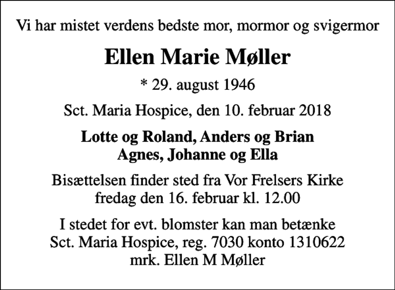 <p>Vi har mistet verdens bedste mor, mormor og svigermor<br />Ellen Marie Møller<br />* 29. august 1946<br />Sct. Maria Hospice, den 10. februar 2018<br />Lotte og Roland, Anders og Brian Agnes, Johanne og Ella<br />Bisættelsen finder sted fra Vor Frelsers Kirke fredag den 16. februar kl. 12.00<br />I stedet for evt. blomster kan man betænke<br />Sct. Maria Hospice reg.7030,kontonr.1310622mrk. Ellen M<br />Møller</p>