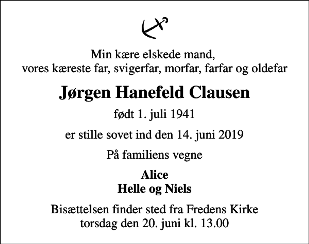 <p>Min kære elskede mand, vores kæreste far, svigerfar, morfar, farfar og oldefar<br />Jørgen Hanefeld Clausen<br />født 1. juli 1941<br />er stille sovet ind den 14. juni 2019<br />På familiens vegne<br />Alice Helle og Niels<br />Bisættelsen finder sted fra Fredens Kirke torsdag den 20. juni kl. 13.00</p>