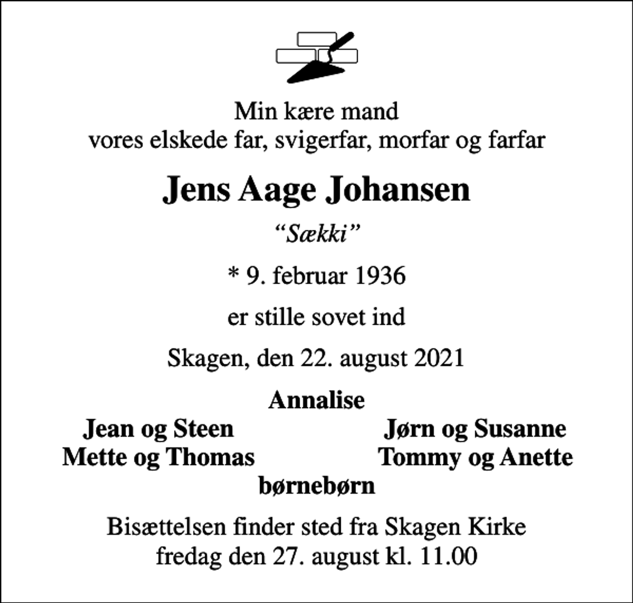<p>Min kære mand vores elskede far, svigerfar, morfar og farfar<br />Jens Aage Johansen<br />Sækki<br />* 9. februar 1936<br />er stille sovet ind<br />Skagen, den 22. august 2021<br />Annalise<br />Jean og Steen<br />Jørn og Susanne<br />Mette og Thomas<br />Tommy og Anette<br />Bisættelsen finder sted fra Skagen Kirke fredag den 27. august kl. 11.00</p>