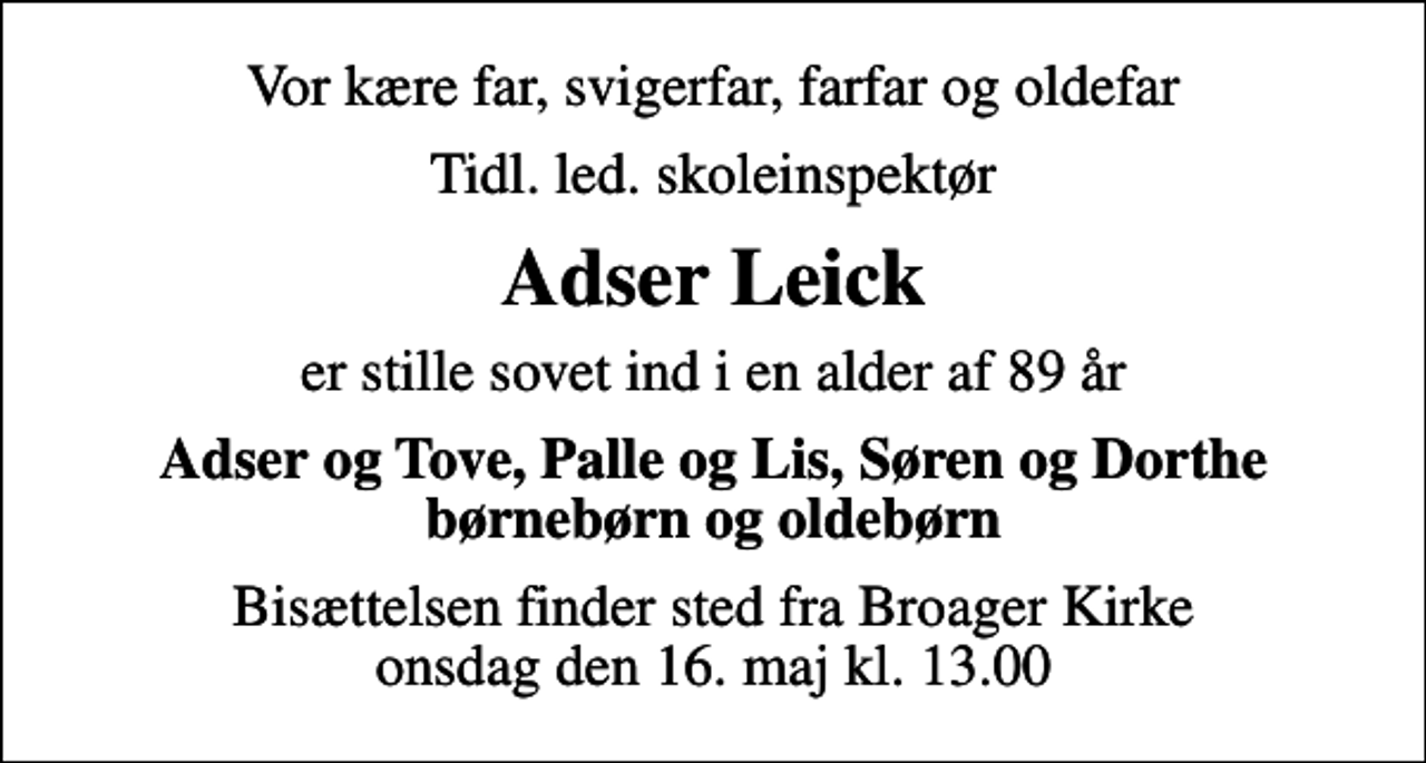 <p>Vor kære far, svigerfar, farfar og oldefar<br />tidl. led. skoleinspektør<br />Adser Leick<br />er stille sovet ind i en alder af 89 år<br />Adser og Tove, Palle og Lis, Søren og Dorthe børnebørn og oldebørn<br />Bisættelsen finder sted fra Broager Kirke onsdag den 16. maj kl. 13.00</p>