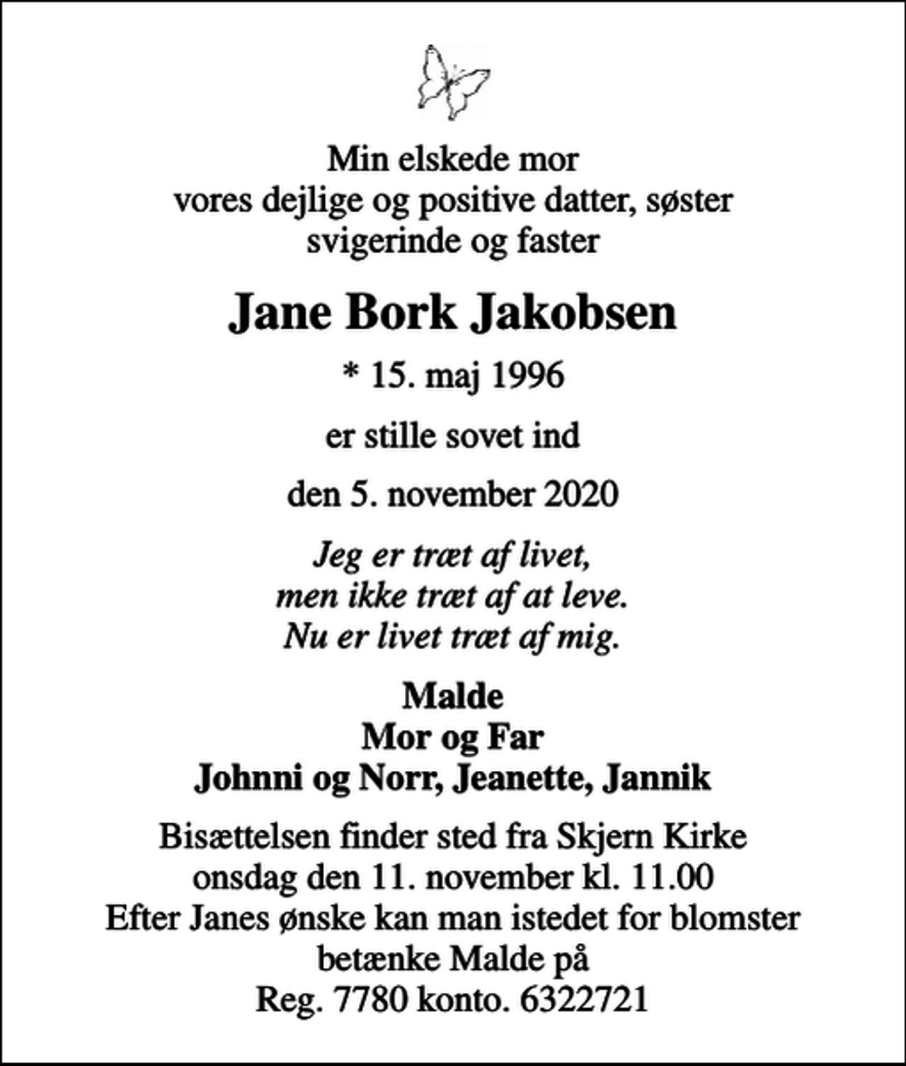 <p>Min elskede mor vores dejlige og positive datter, søster svigerinde og faster<br />Jane Bork Jakobsen<br />* 15. maj 1996<br />er stille sovet ind<br />den 5. november 2020<br />Jeg er træt af livet, men ikke træt af at leve. Nu er livet træt af mig.<br />Malde Mor og Far Johnni og Norr, Jeanette, Jannik<br />Bisættelsen finder sted fra Skjern Kirke onsdag den 11. november kl. 11.00 Efter Janes ønske kan man istedet for blomster betænke Malde på Reg. 7780 konto. 6322721</p>