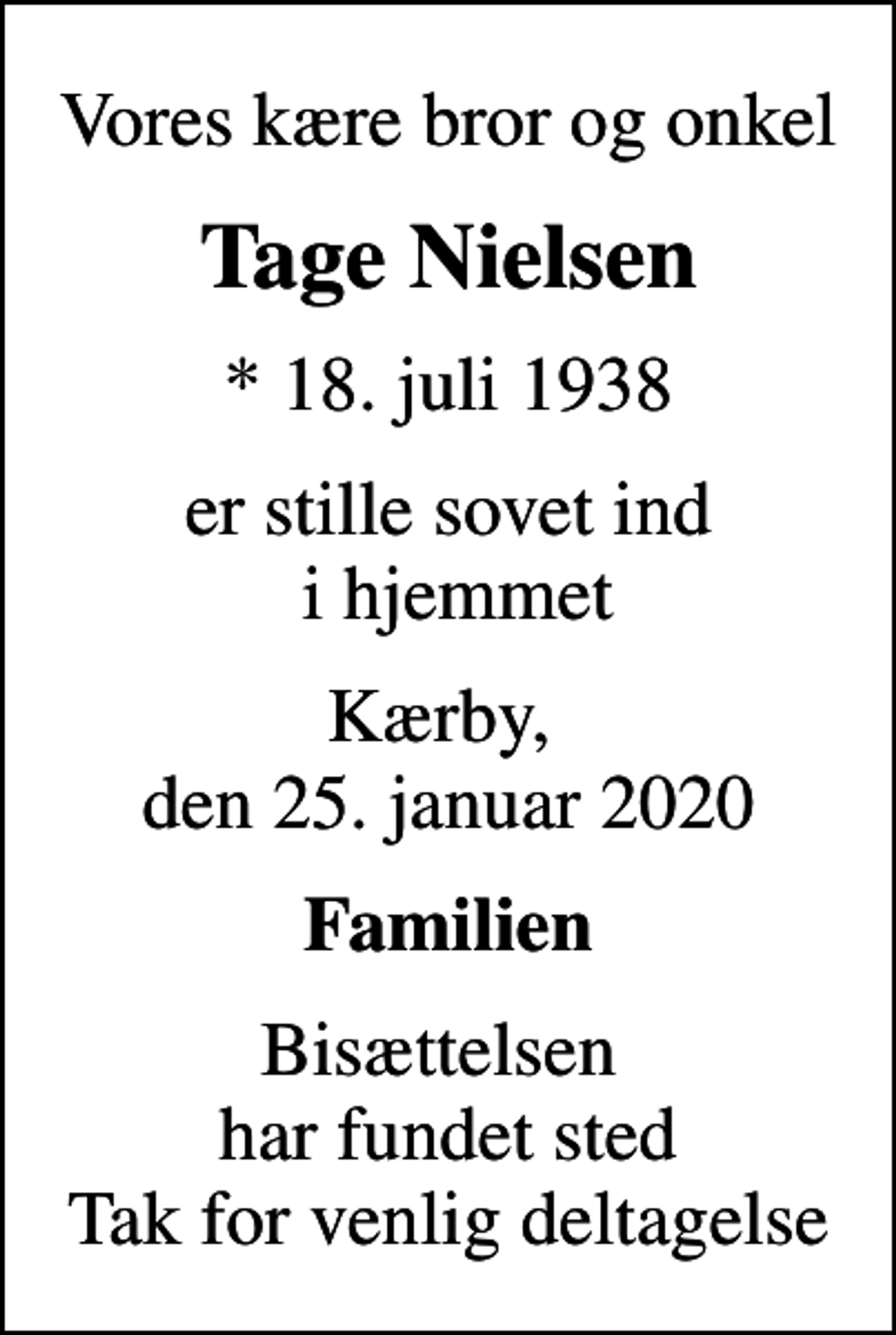 <p>Vores kære bror og onkel<br />Tage Nielsen<br />* 18. juli 1938<br />er stille sovet ind i hjemmet<br />Kærby, den 25. januar 2020<br />Familien<br />Bisættelsen har fundet sted Tak for venlig deltagelse</p>