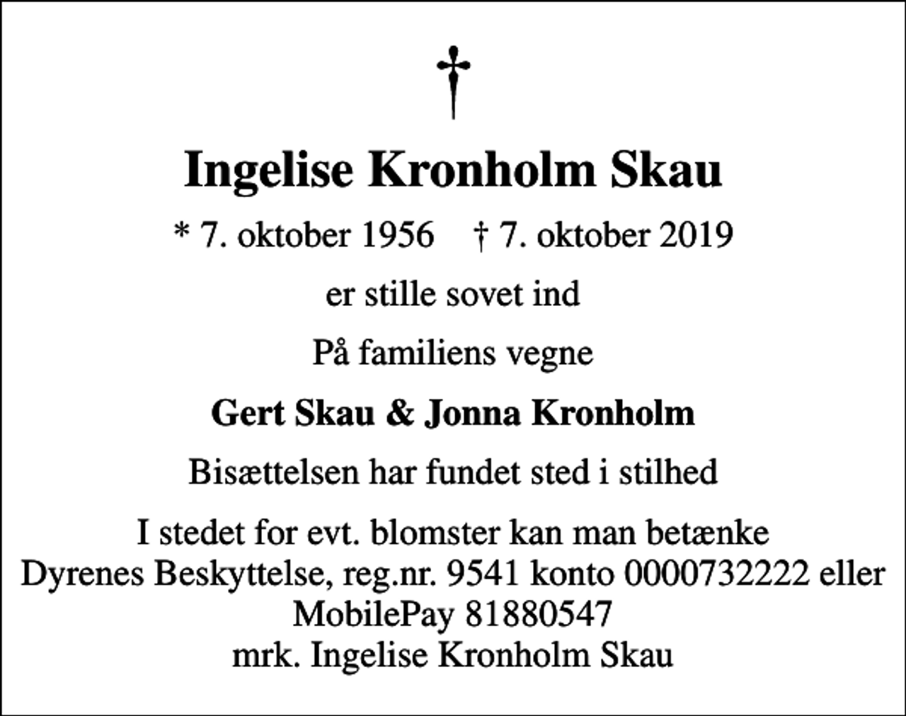 <p>Ingelise Kronholm Skau<br />* 7. oktober 1956 ✝ 7. oktober 2019<br />er stille sovet ind<br />På familiens vegne<br />Gert Skau &amp; Jonna Kronholm<br />Bisættelsen har fundet sted i stilhed<br />I stedet for evt. blomster kan man betænke<br />Dyrenes Beskyttelse reg.nr.9541konto0000732222mrk. Ingelise<br />Kronholm Skau</p>