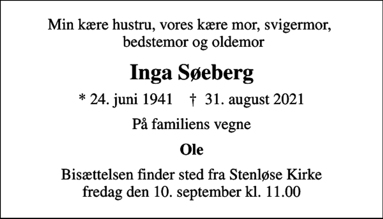 <p>Min kære hustru, vores kære mor, svigermor, bedstemor og oldemor<br />Inga Søeberg<br />* 24. juni 1941 ✝ 31. august 2021<br />På familiens vegne<br />Ole<br />Bisættelsen finder sted fra Stenløse Kirke fredag den 10. september kl. 11.00</p>