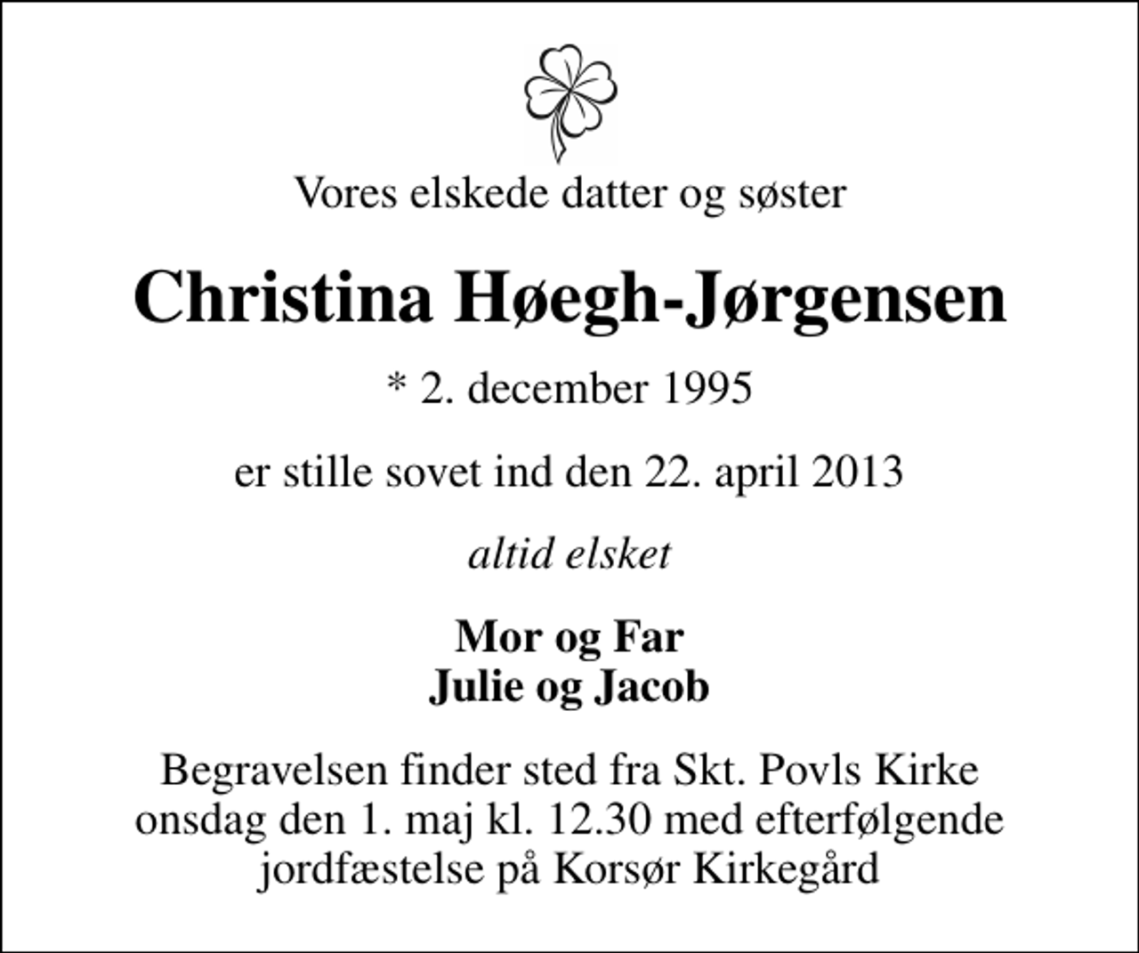 <p>Vores elskede datter og søster<br />Christina Høegh-Jørgensen<br />* 2. december 1995<br />er stille sovet ind den 22. april 2013<br />altid elsket<br />Mor og Far Julie og Jacob<br />Begravelsen finder sted fra Skt. Povls Kirke onsdag den 1. maj kl. 12.30 med efterfølgende jordfæstelse på Korsør Kirkegård</p>