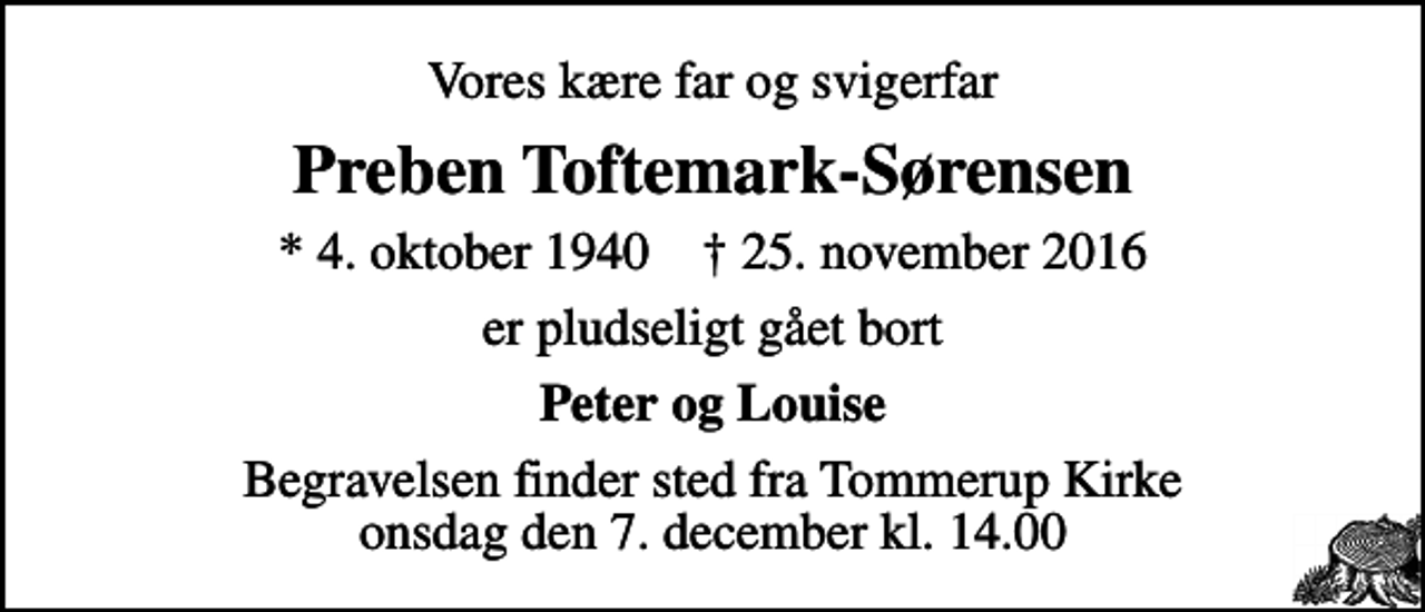<p>Vores kære far og svigerfar<br />Preben Toftemark-Sørensen<br />* 4. oktober 1940 ✝ 25. november 2016<br />er pludseligt gået bort<br />Peter og Louise<br />Begravelsen finder sted fra Tommerup Kirke onsdag den 7. december kl. 14.00</p>