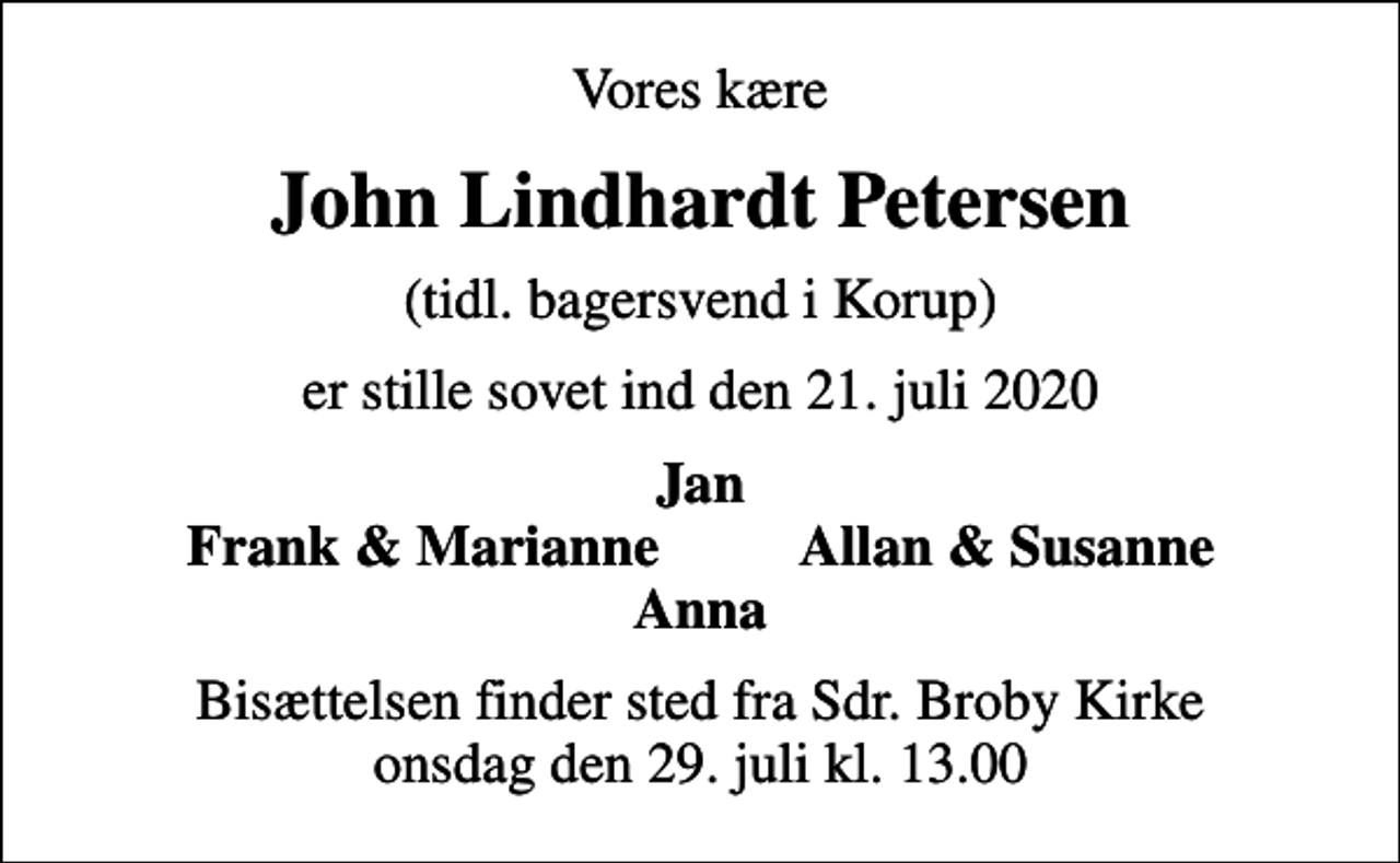 <p>Vores kære<br />John Lindhardt Petersen<br />(tidl. bagersvend i Korup)<br />er stille sovet ind den 21. juli 2020<br />Jan Frank &amp; Marianne Allan &amp; Susanne Anna<br />Bisættelsen finder sted fra Sdr. Broby Kirke onsdag den 29. juli kl. 13.00</p>