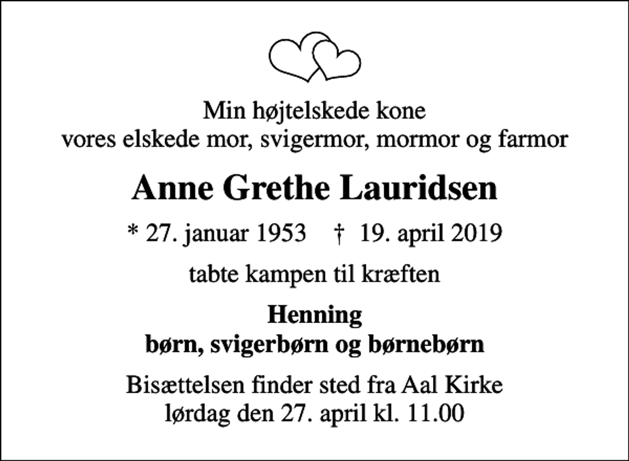 <p>Min højtelskede kone vores elskede mor, svigermor, mormor og farmor<br />Anne Grethe Lauridsen<br />* 27. januar 1953 ✝ 19. april 2019<br />tabte kampen til kræften<br />Henning børn, svigerbørn og børnebørn<br />Bisættelsen finder sted fra Aal Kirke lørdag den 27. april kl. 11.00</p>