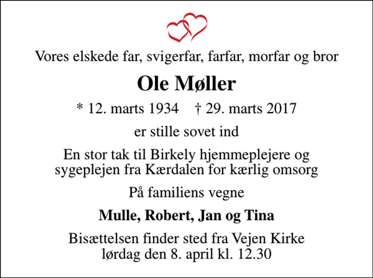 <p>Vores elskede far, svigerfar, farfar, morfar og bror<br />Ole Møller<br />* 12. marts 1934 ✝ 29. marts 2017<br />er stille sovet ind<br />En stor tak til Birkely hjemmeplejere og sygeplejen fra Kærdalen for kærlig omsorg<br />På familiens vegne<br />Mulle, Robert, Jan og Tina<br />Bisættelsen finder sted fra Vejen Kirke lørdag den 8. april kl. 12.30</p>
