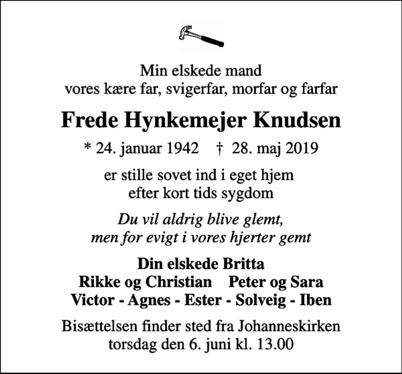 <p>Min elskede mand vores kære far, svigerfar, morfar og farfar<br />Frede Hynkemejer Knudsen<br />* 24. januar 1942 ✝ 28. maj 2019<br />er stille sovet ind i eget hjem efter kort tids sygdom<br />Du vil aldrig blive glemt, men for evigt i vores hjerter gemt<br />Din elskede Britta Rikke og Christian Peter og Sara Victor - Agnes - Ester - Solveig - Iben<br />Bisættelsen finder sted fra Johanneskirken torsdag den 6. juni kl. 13.00</p>