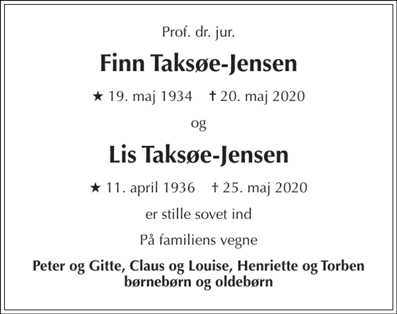 <p>Prof. dr. jur.<br />Finn Taksøe-Jensen<br />★ 19. maj 1934 ✝ 20. maj 2020<br />og<br />Lis Taksøe-Jensen<br />★​ 11. april 1936 † 25. maj 2020<br />er stille sovet ind<br />På familiens vegne<br />Peter og Gitte, Claus og Louise, Henriette og Torben børnebørn og oldebørn</p>
