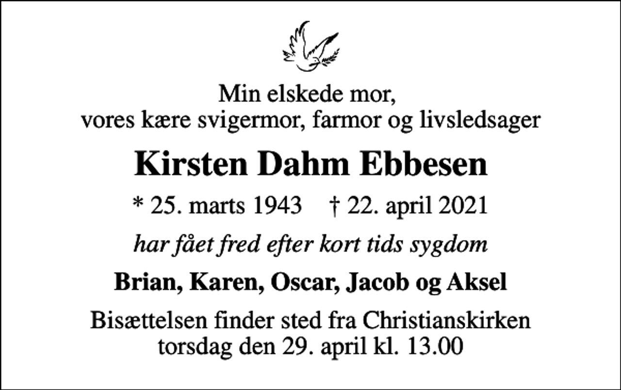 <p>Min elskede mor, vores kære svigermor, farmor og livsledsager<br />Kirsten Dahm Ebbesen<br />* 25. marts 1943 ✝ 22. april 2021<br />har fået fred efter kort tids sygdom<br />Brian, Karen, Oscar, Jacob og Aksel<br />Bisættelsen finder sted fra Christianskirken torsdag den 29. april kl. 13.00</p>